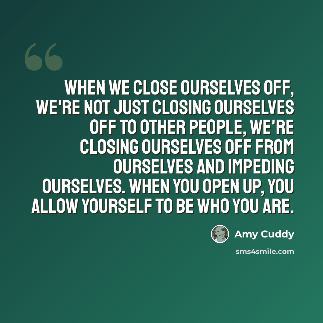 “When we close ourselves off, we're not just closing ourselves off to other people, we're closing ourselves off from ourselves and impeding ourselves. When you open up, you allow yourself to be who you are.” quote by Amy Cuddy