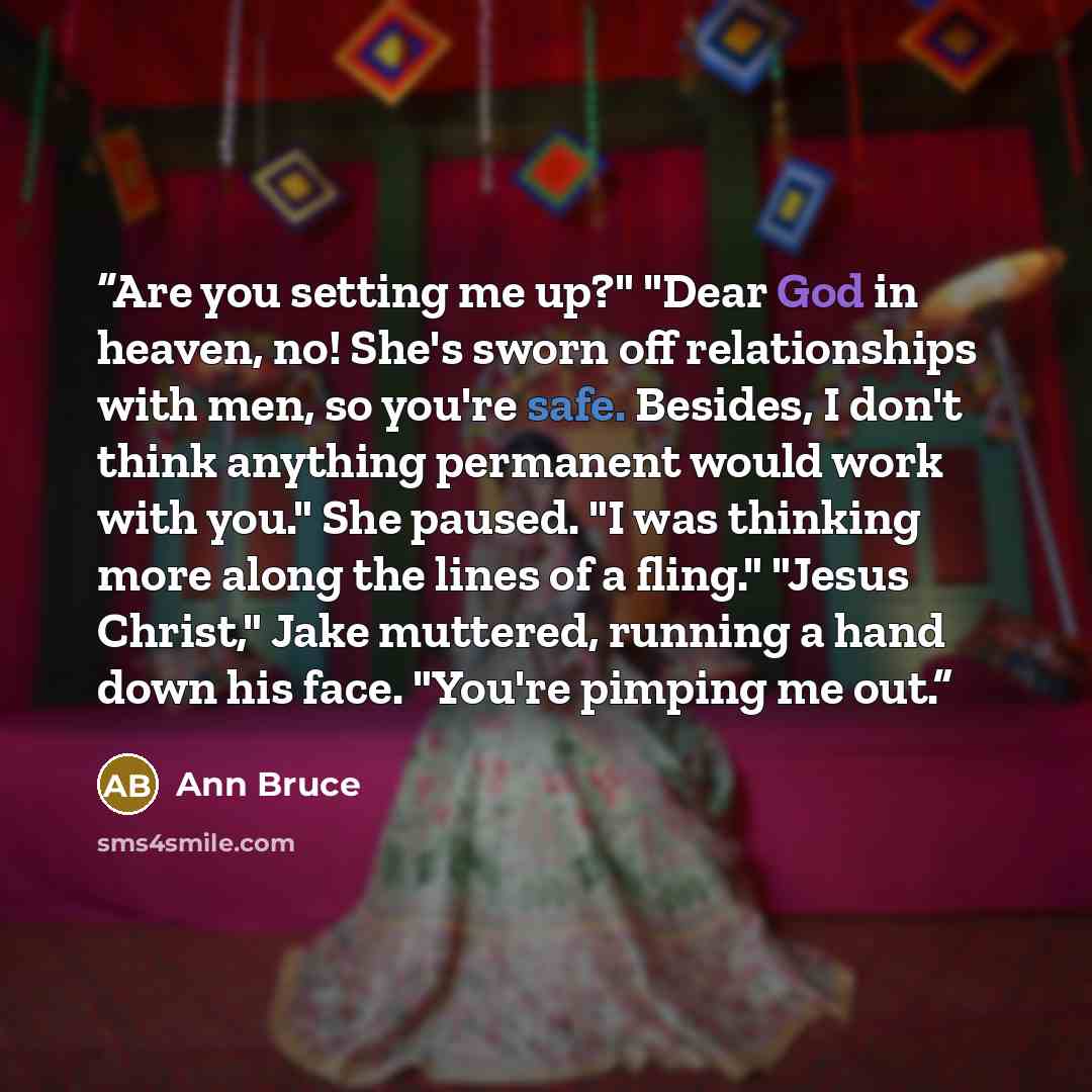 “Are you setting me up?" "Dear God in heaven, no! She's sworn off relationships with men, so you're safe. Besides, I don't think anything permanent would work with you." She paused. "I was thinking more along the lines of a fling." "Jesus Christ," Jake muttered, running a hand down his face…” quote by Ann Bruce