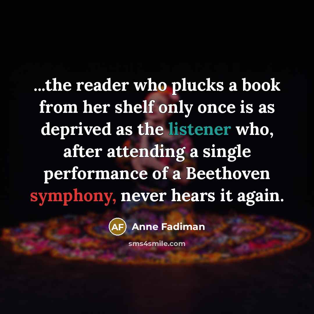 “...the reader who plucks a book from her shelf only once is as deprived as the listener who, after attending a single performance of a Beethoven symphony, never hears it again.” quote by Anne Fadiman