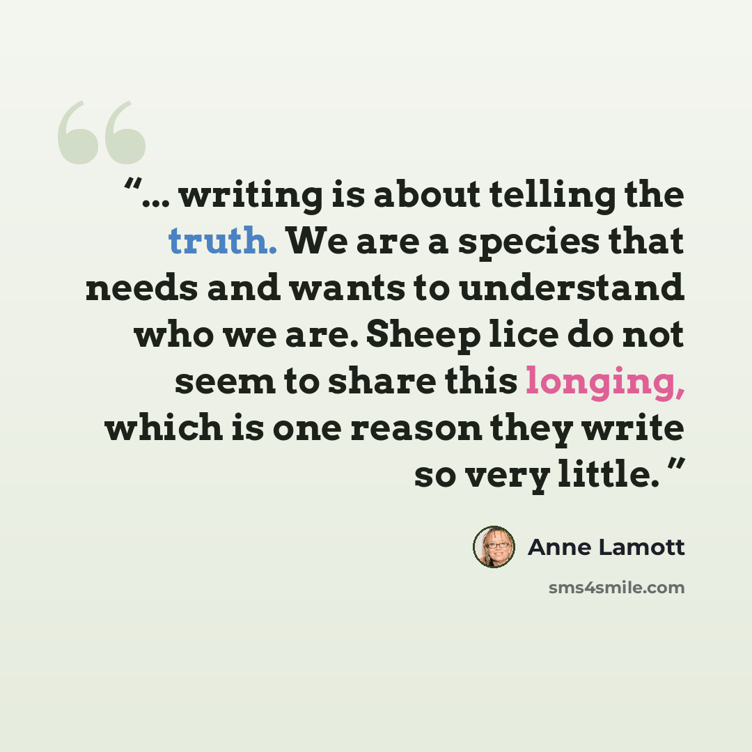 “... writing is about telling the truth. We are a species that needs and wants to understand who we are. Sheep lice do not seem to share this longing, which is one reason they write so very little.” quote by Anne Lamott
