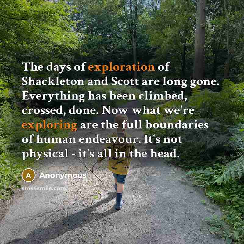 “The days of exploration of Shackleton and Scott are long gone. Everything has been climbed, crossed, done. Now what we're exploring are the full boundaries of human endeavour. It's not physical - it's all in the head.” quote by Anonymous