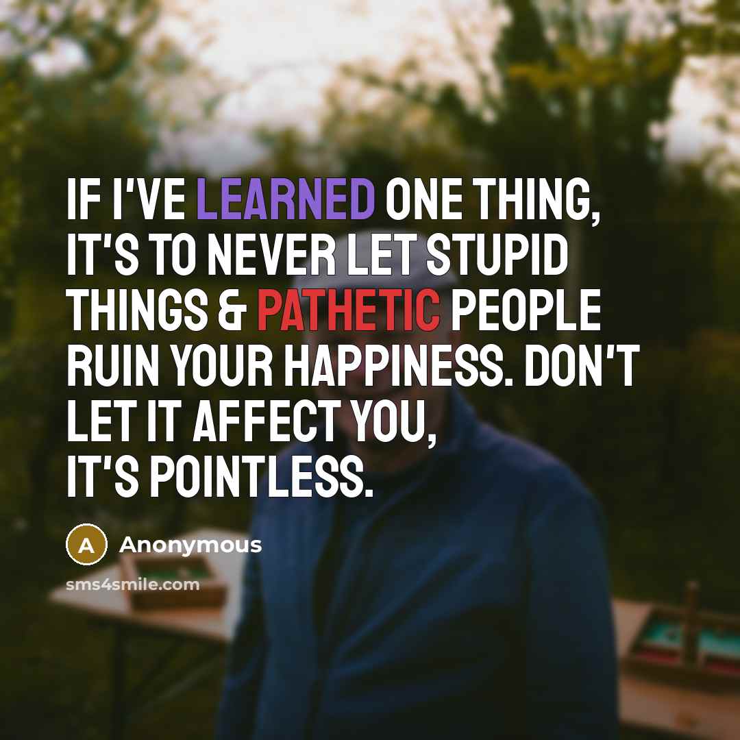 “If I've learned one thing, it's to never let stupid things & pathetic people ruin your happiness. Don't let it affect you, it's pointless.” quote by Anonymous