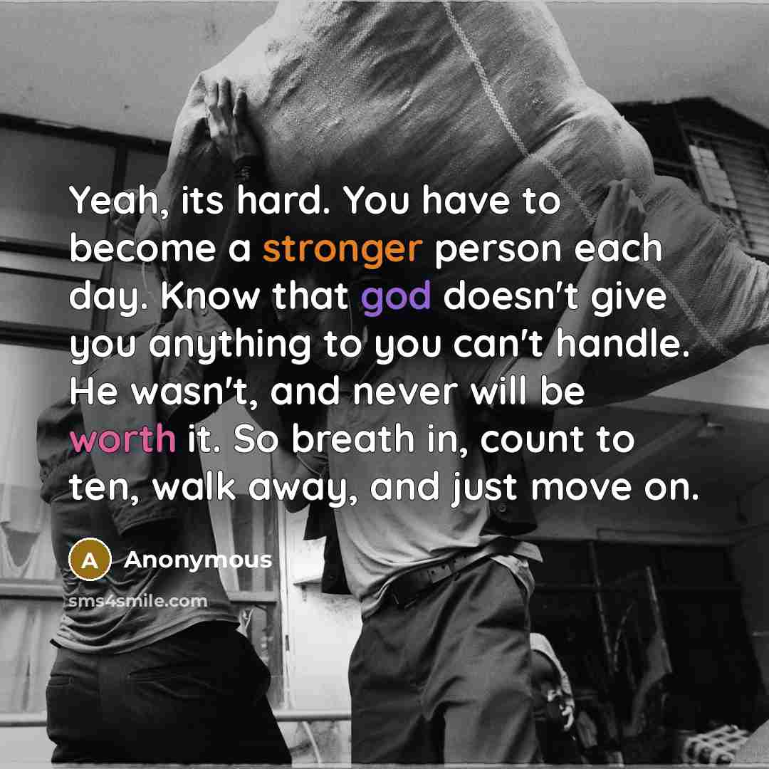 “Yeah, its hard. You have to become a stronger person each day. Know that god doesn't give you anything to you can't handle. He wasn't, and never will be worth it. So breath in, count to ten, walk away, and just move on.” quote by Anonymous