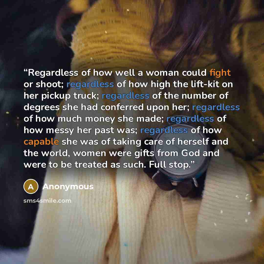 “Regardless of how well a woman could fight or shoot; regardless of how high the lift-kit on her pickup truck; regardless of the number of degrees she had conferred upon her; regardless of how much money she made; regardless of how messy her past was; regardless of how capable she was of taking…” quote by Anonymous