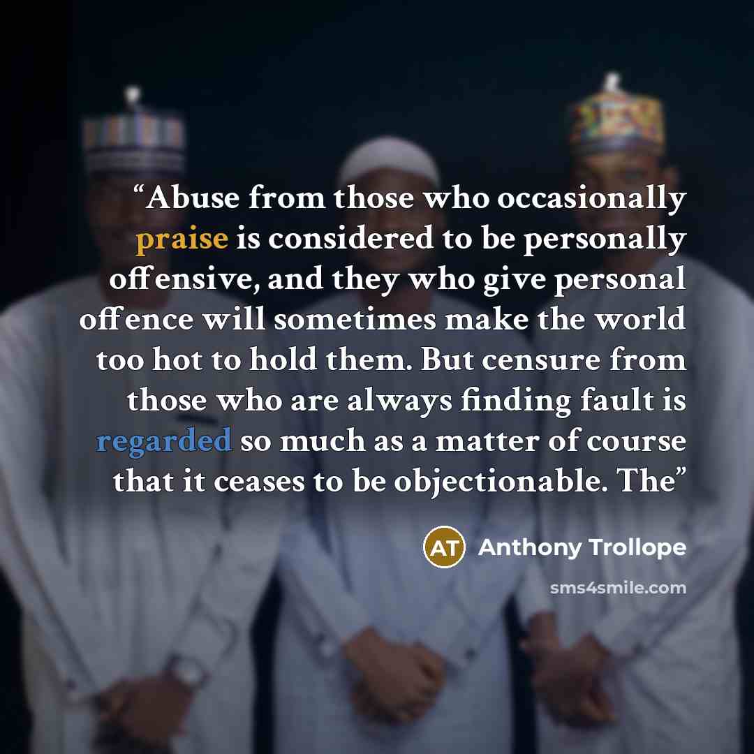 “Abuse from those who occasionally praise is considered to be personally offensive, and they who give personal offence will sometimes make the world too hot to hold them. But censure from those who are always finding fault is regarded so much as a matter of course that it ceases to be…” quote by Anthony Trollope