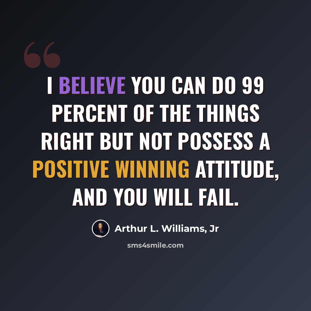 “I believe you can do 99 percent of the things right but not possess a positive winning attitude, and you will fail.” quote by Arthur L. Williams, Jr