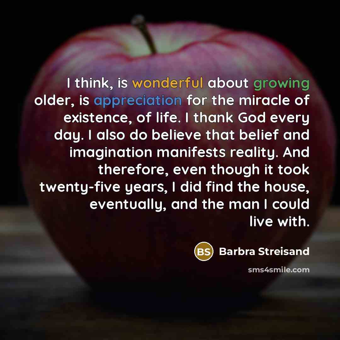 “I think, is wonderful about growing older, is appreciation for the miracle of existence, of life. I thank God every day. I also do believe that belief and imagination manifests reality. And therefore, even though it took twenty-five years, I did find the house, eventually, and the man I could live…” quote by Barbra Streisand