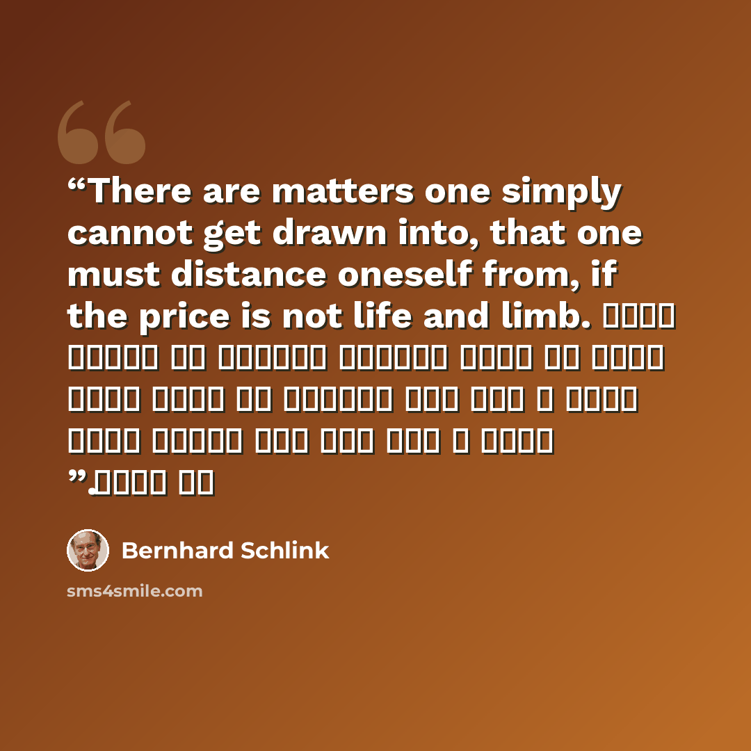 “There are matters one simply cannot get drawn into, that one must distance oneself from, if the price is not life and limb. هناك أمور لا يمكن للواحد ببساطة أن ينخرط فيها ، يجب على الواحد ان ينحي نفسه عنها ، حتى وإن كان الثمن موته أو بتره.” quote by Bernhard Schlink