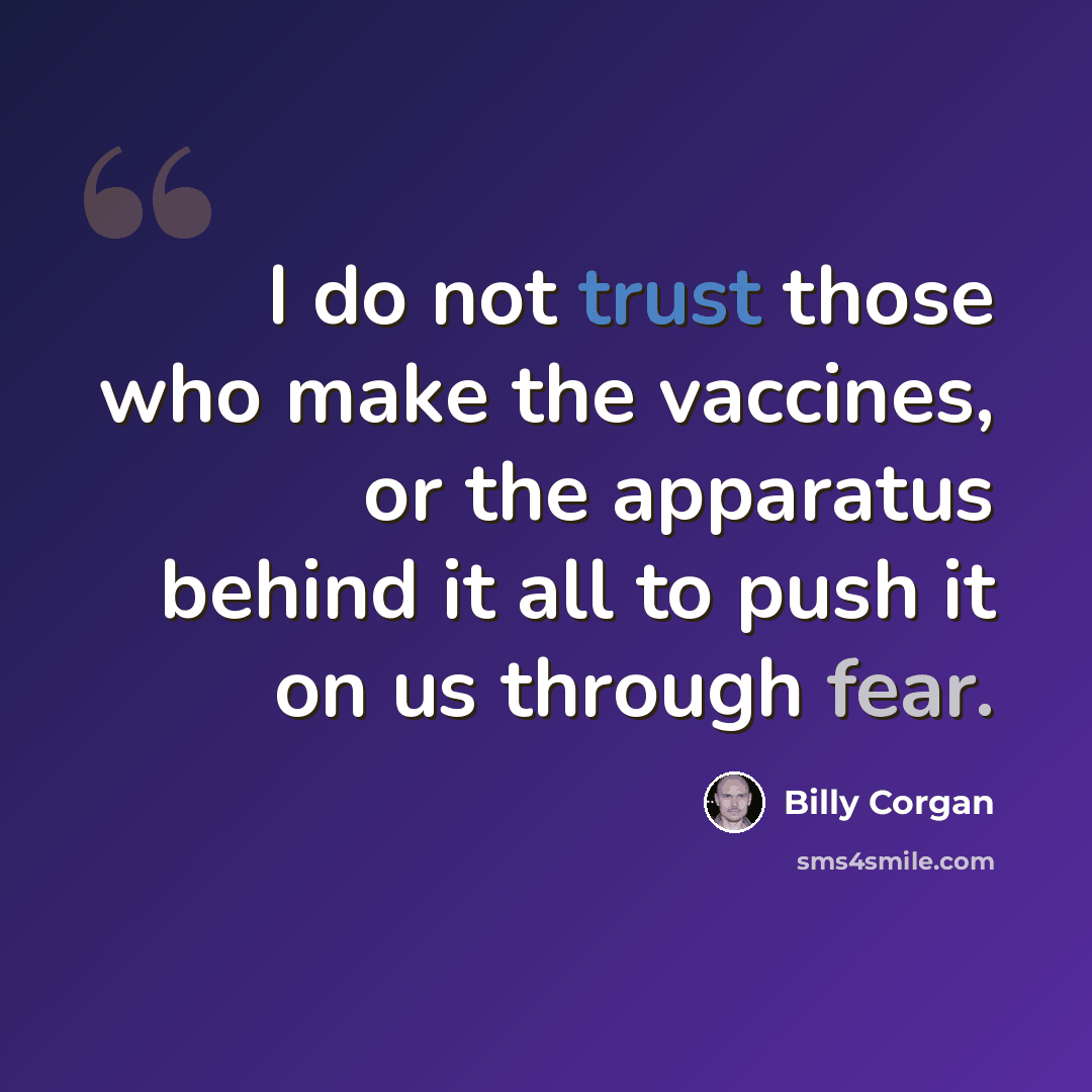 “I do not trust those who make the vaccines, or the apparatus behind it all to push it on us through fear.” quote by Billy Corgan
