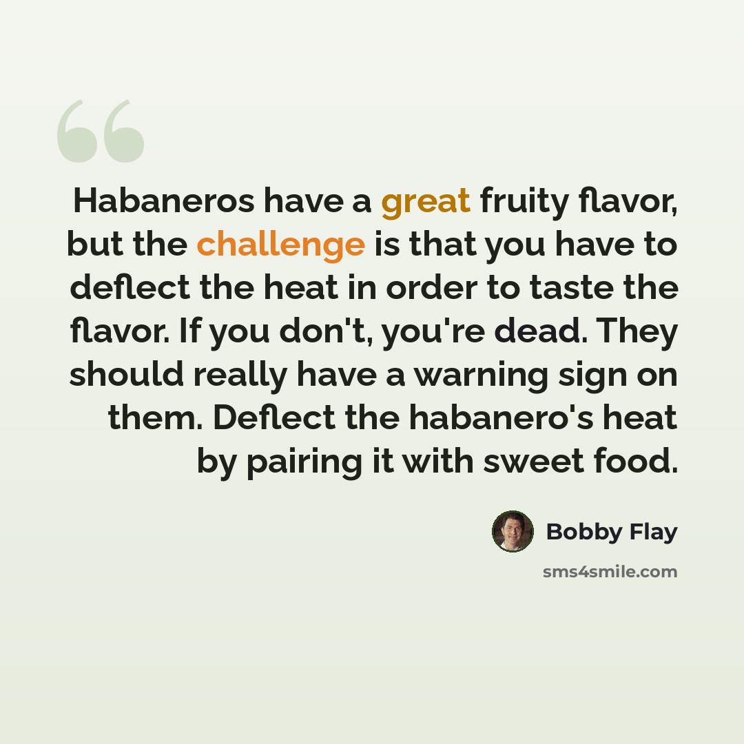 “Habaneros have a great fruity flavor, but the challenge is that you have to deflect the heat in order to taste the flavor. If you don't, you're dead. They should really have a warning sign on them. Deflect the habanero's heat by pairing it with sweet food.” quote by Bobby Flay