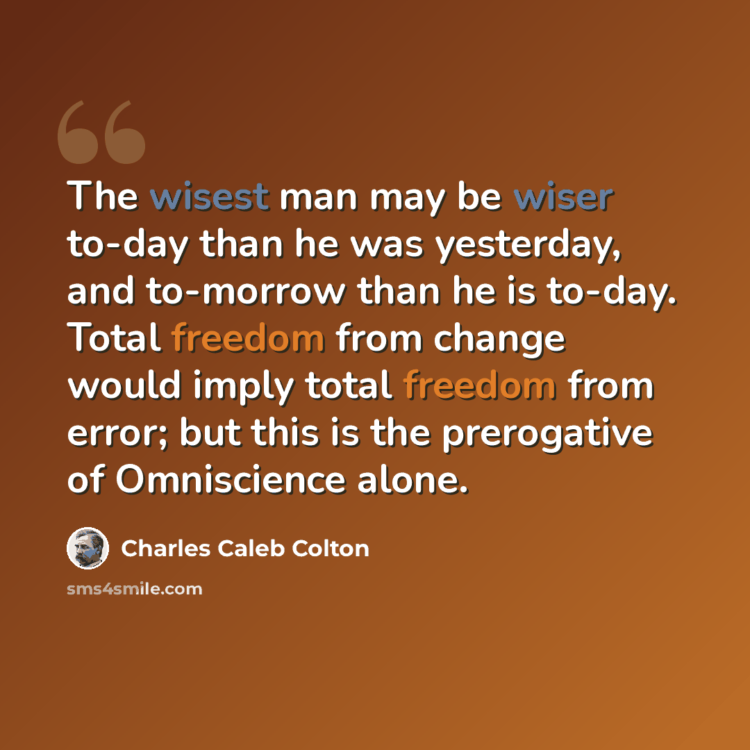 “The wisest man may be wiser to-day than he was yesterday, and to-morrow than he is to-day. Total freedom from change would imply total freedom from error; but this is the prerogative of Omniscience alone.” quote by Charles Caleb Colton