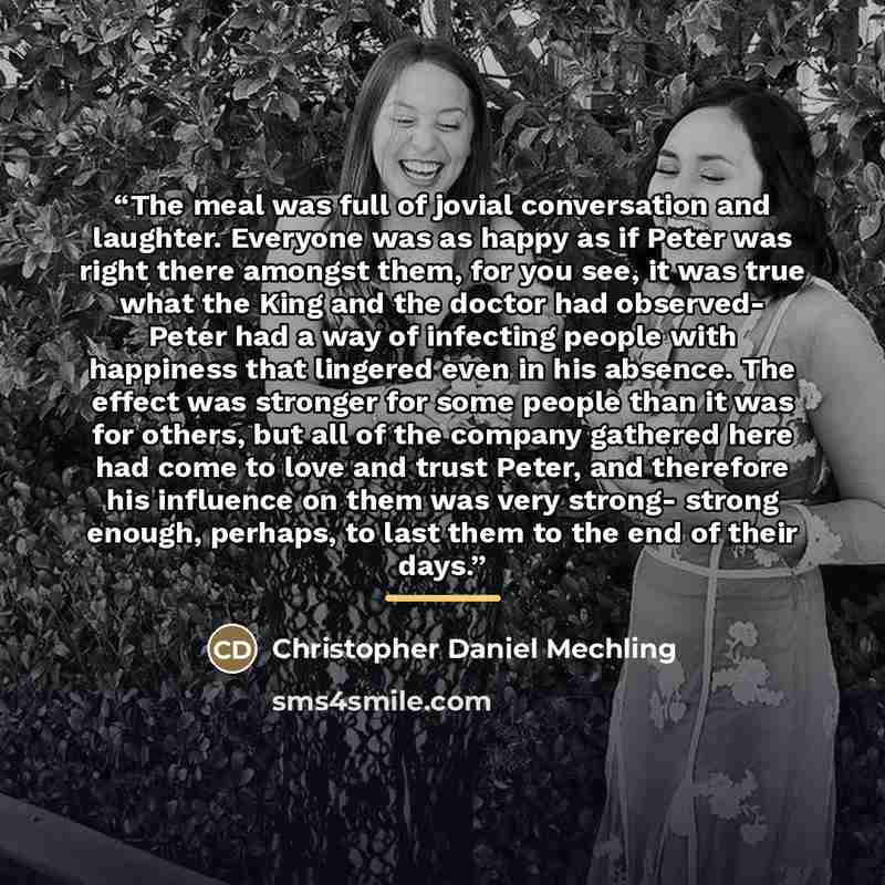 “The meal was full of jovial conversation and laughter. Everyone was as happy as if Peter was right there amongst them, for you see, it was true what the King and the doctor had observed- Peter had a way of infecting people with happiness that lingered even in his absence. The effect was stronger…” quote by Christopher Daniel Mechling