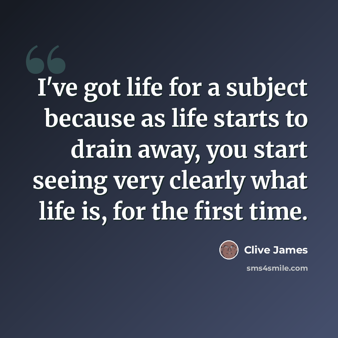 “I've got life for a subject because as life starts to drain away, you start seeing very clearly what life is, for the first time.” quote by Clive James
