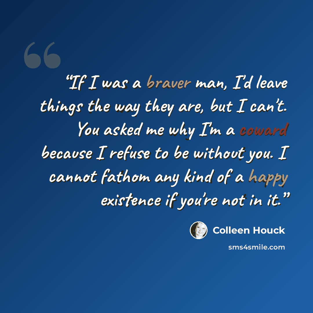 “If I was a braver man, I'd leave things the way they are, but I can't. You asked me why I'm a coward because I refuse to be without you. I cannot fathom any kind of a happy existence if you're not in it.” quote by Colleen Houck