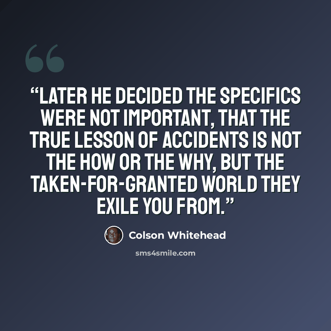 “Later he decided the specifics were not important, that the true lesson of accidents is not the how or the why, but the taken-for-granted world they exile you from.” quote by Colson Whitehead