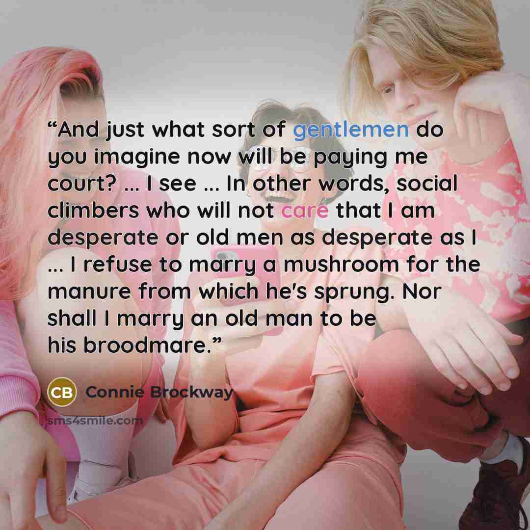 “And just what sort of gentlemen do you imagine now will be paying me court? ... I see ... In other words, social climbers who will not care that I am desperate or old men as desperate as I ... I refuse to marry a mushroom for the manure from which he's sprung. Nor shall I marry an old man to be…” quote by Connie Brockway