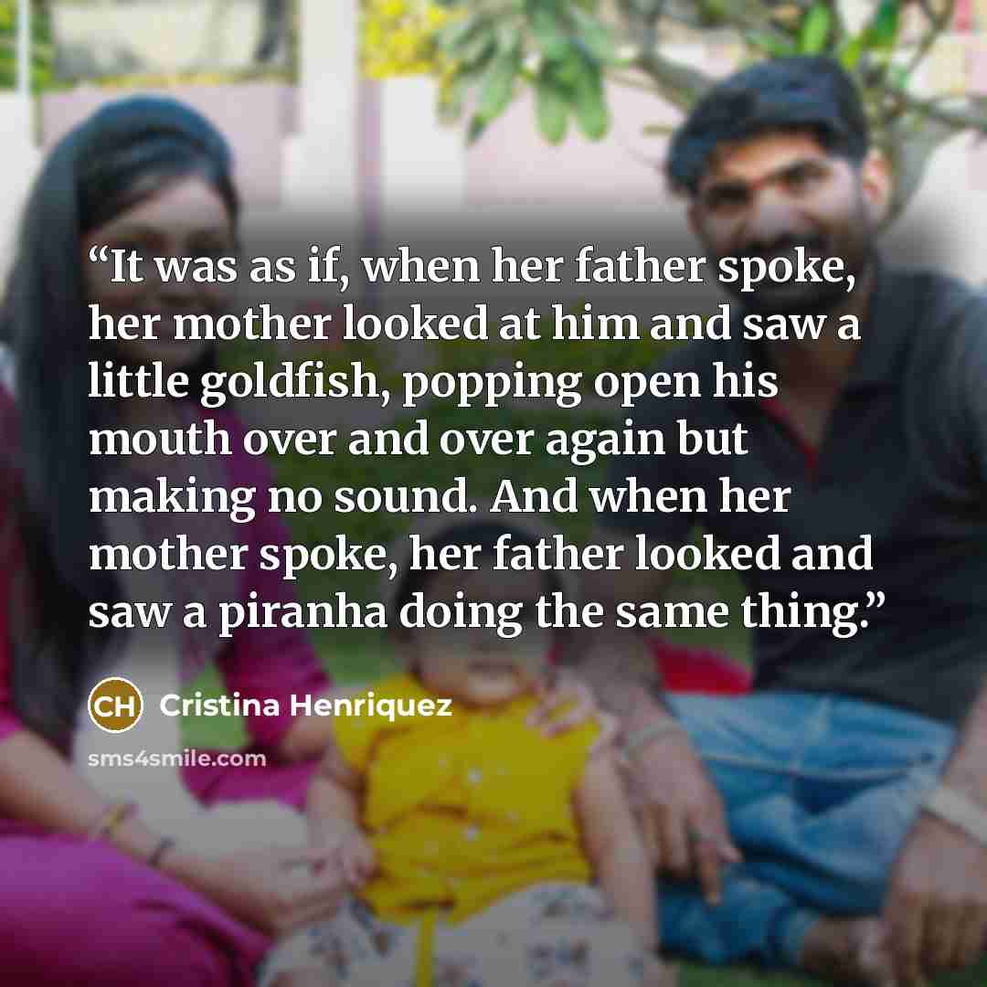 “It was as if, when her father spoke, her mother looked at him and saw a little goldfish, popping open his mouth over and over again but making no sound. And when her mother spoke, her father looked and saw a piranha doing the same thing.” quote by Cristina Henriquez