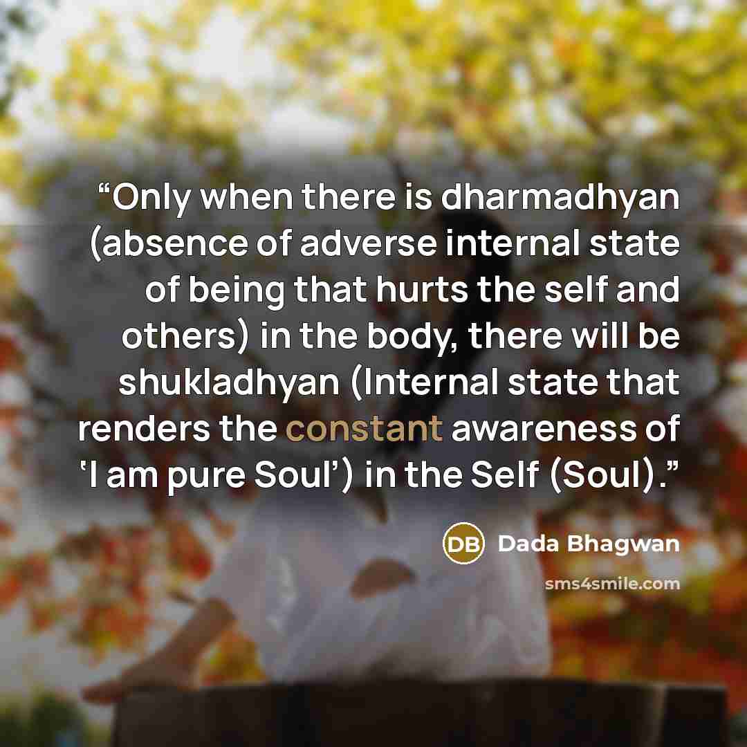 “Only when there is dharmadhyan (absence of adverse internal state of being that hurts the self and others) in the body, there will be shukladhyan (Internal state that renders the constant awareness of ‘I am pure Soul’) in the Self (Soul).” quote by Dada Bhagwan