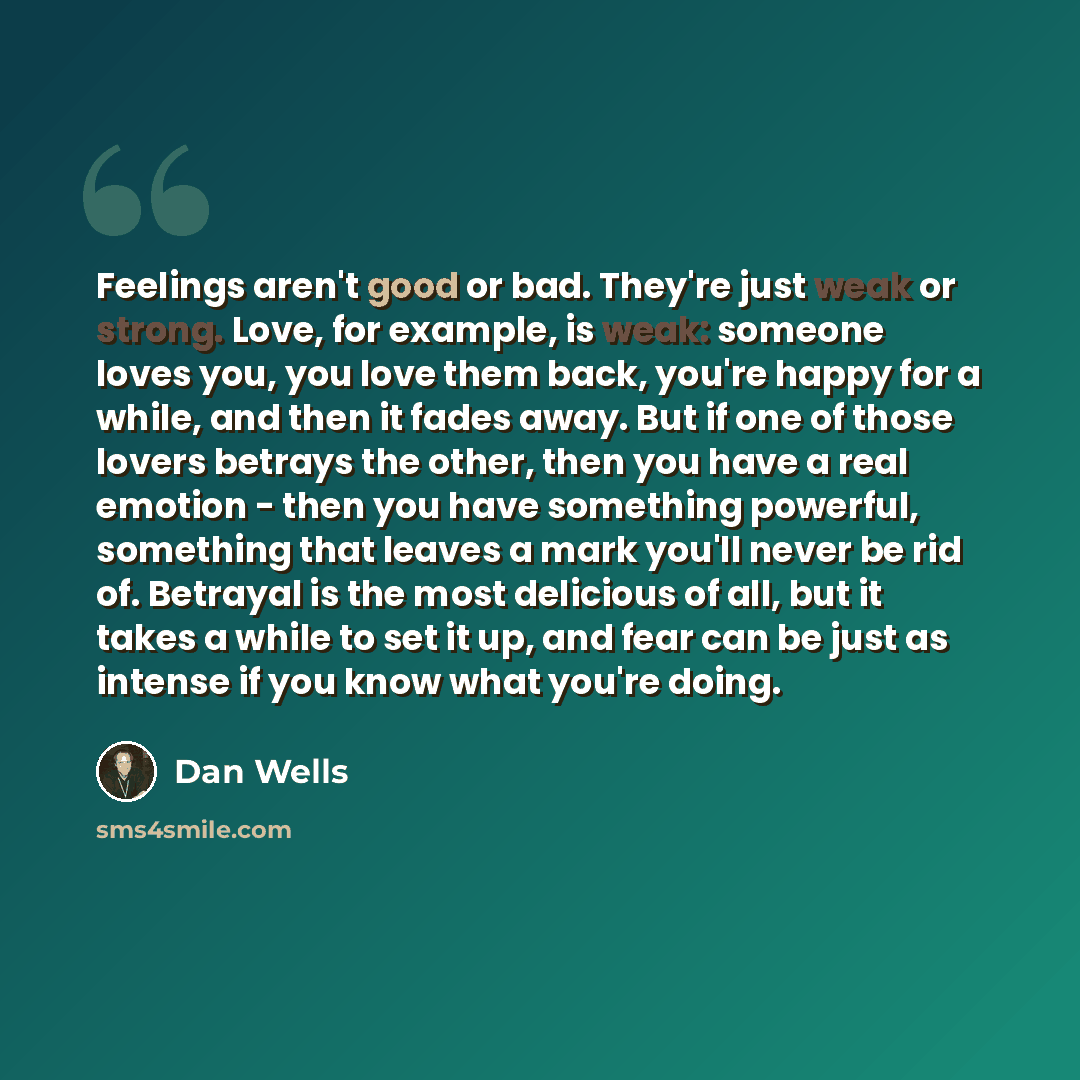 “Feelings aren't good or bad. They're just weak or strong. Love, for example, is weak: someone loves you, you love them back, you're happy for a while, and then it fades away. But if one of those lovers betrays the other, then you have a real emotion - then you have something powerful, something…” quote by Dan Wells