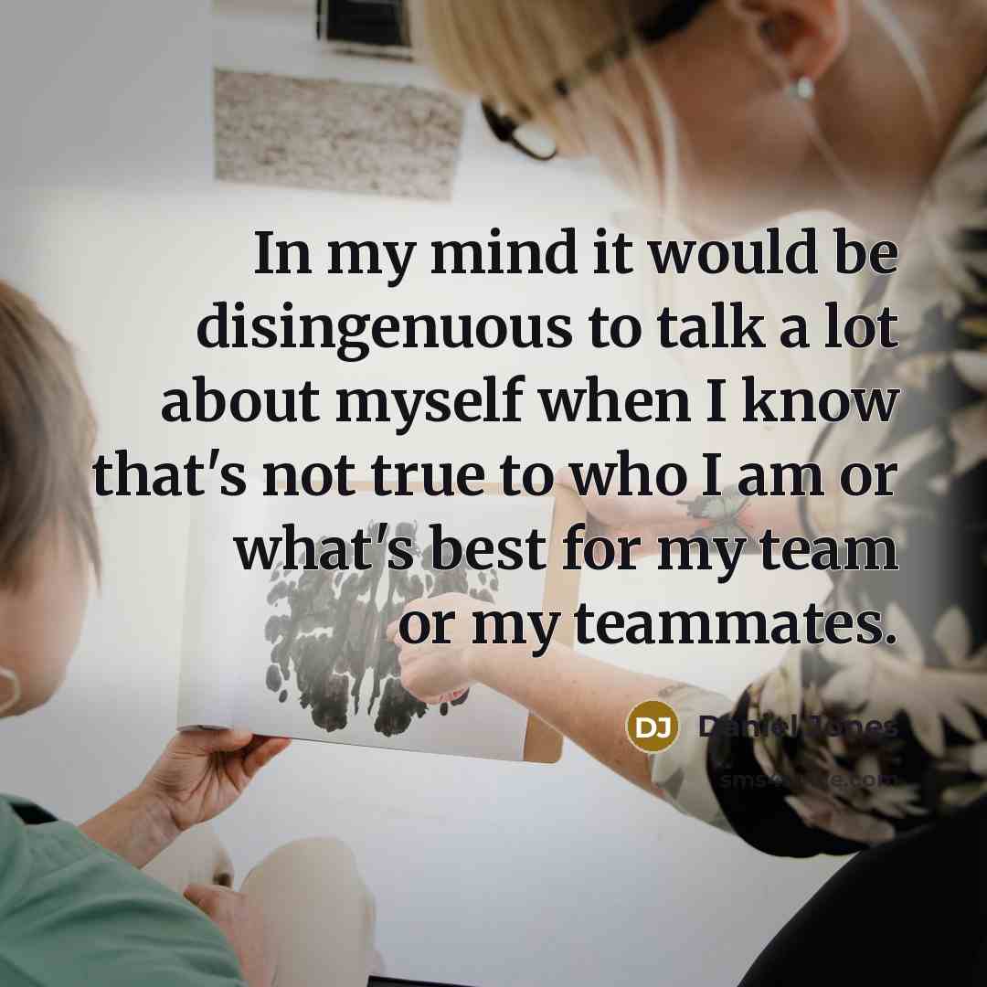 “In my mind it would be disingenuous to talk a lot about myself when I know that's not true to who I am or what's best for my team or my teammates.” quote by Daniel Jones