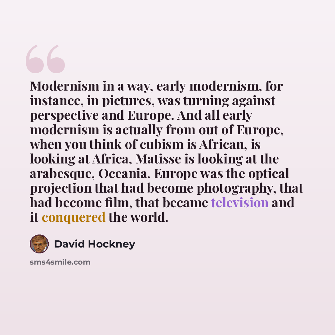 “Modernism in a way, early modernism, for instance, in pictures, was turning against perspective and Europe. And all early modernism is actually from out of Europe, when you think of cubism is African, is looking at Africa, Matisse is looking at the arabesque, Oceania. Europe was the optical…” quote by David Hockney