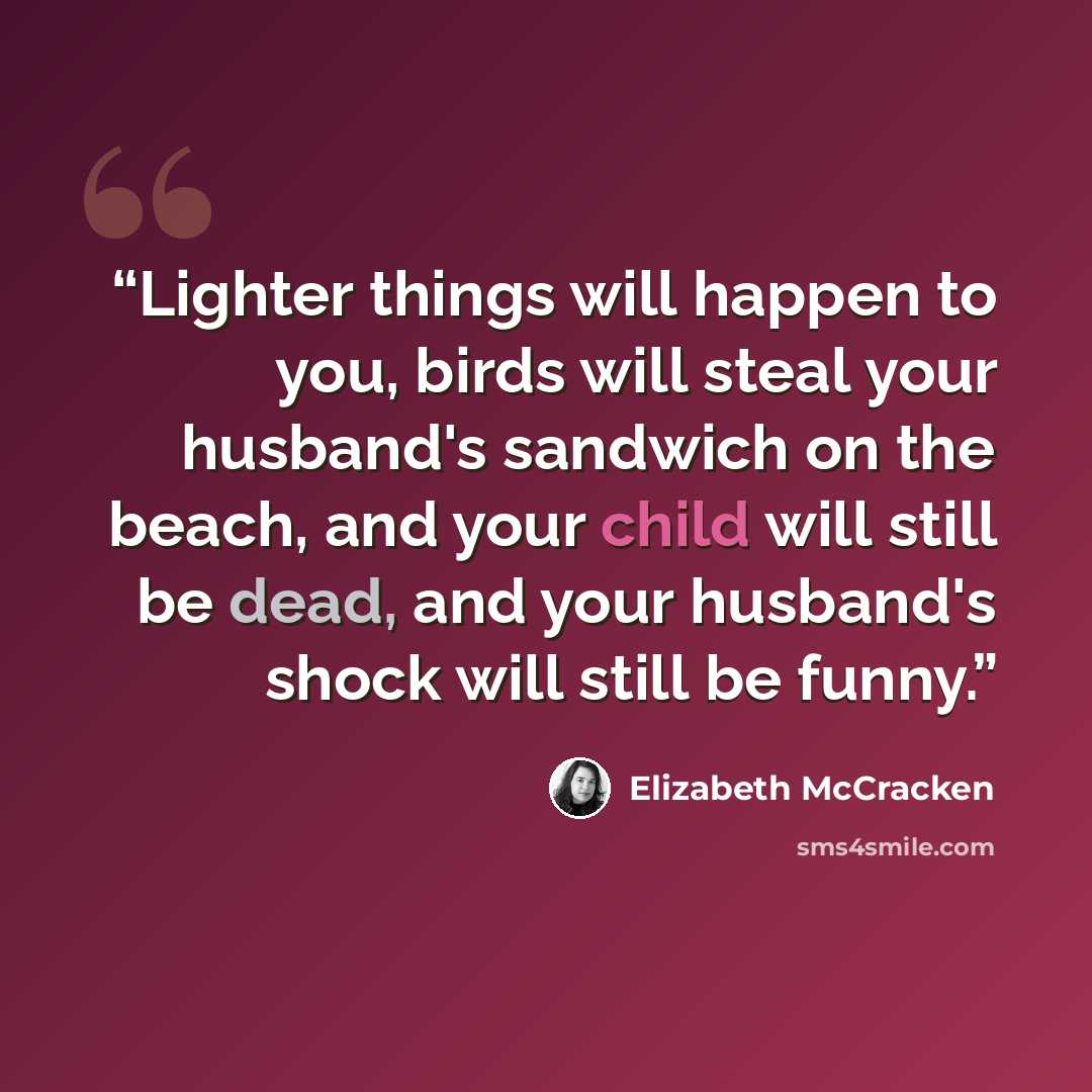 “Lighter things will happen to you, birds will steal your husband's sandwich on the beach, and your child will still be dead, and your husband's shock will still be funny.” quote by Elizabeth McCracken