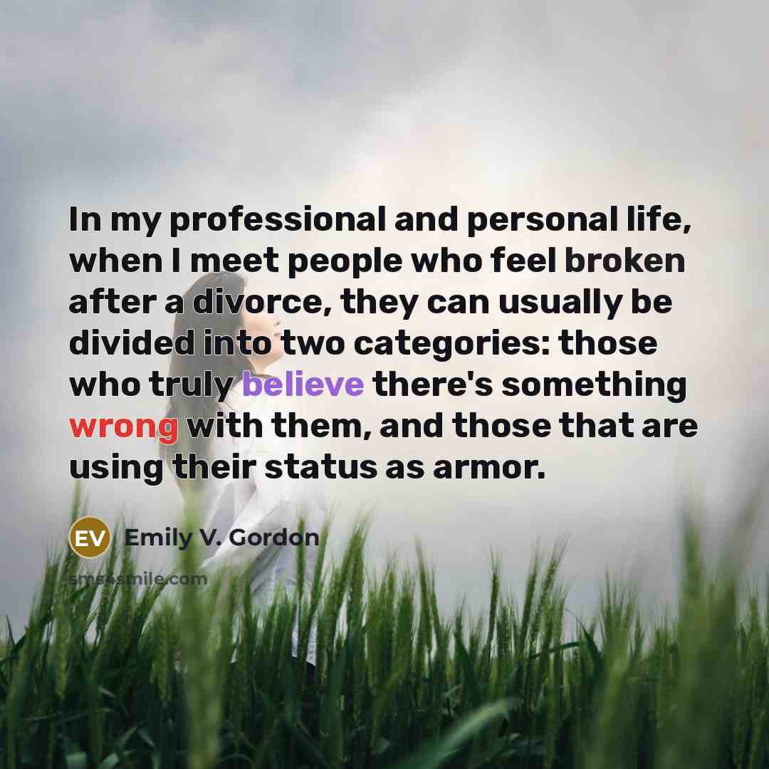 “In my professional and personal life, when I meet people who feel broken after a divorce, they can usually be divided into two categories: those who truly believe there's something wrong with them, and those that are using their status as armor.” quote by Emily V. Gordon