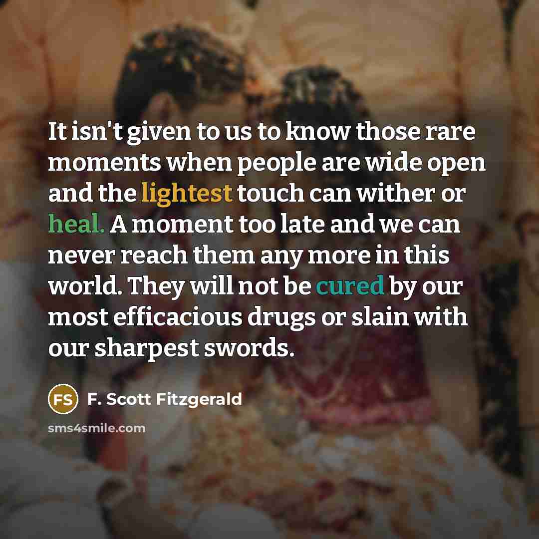 “It isn't given to us to know those rare moments when people are wide open and the lightest touch can wither or heal. A moment too late and we can never reach them any more in this world. They will not be cured by our most efficacious drugs or slain with our sharpest swords.” quote by F. Scott Fitzgerald
