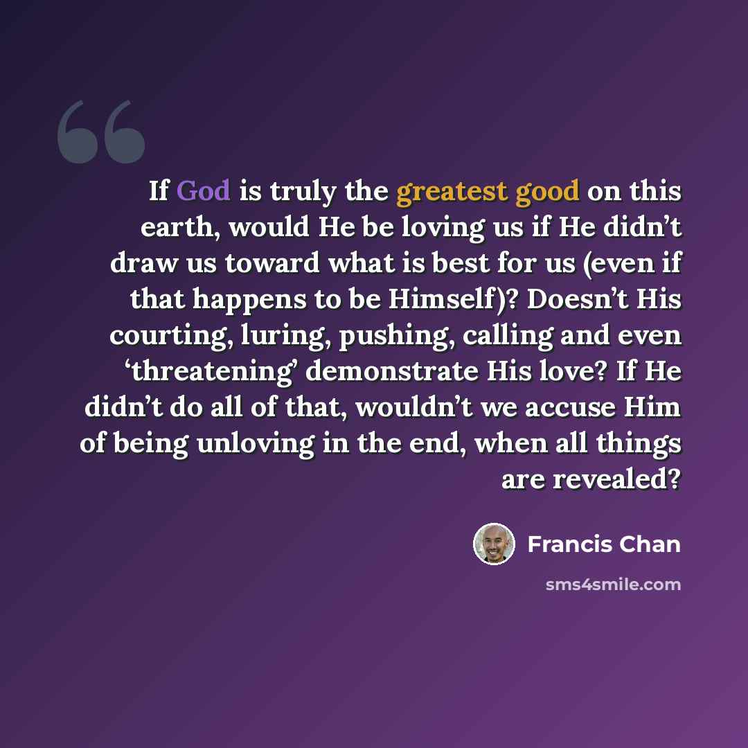 “If God is truly the greatest good on this earth, would He be loving us if He didn’t draw us toward what is best for us (even if that happens to be Himself)? Doesn’t His courting, luring, pushing, calling and even ‘threatening’ demonstrate His love? If He didn’t do all of that, wouldn’t we accuse…” quote by Francis Chan