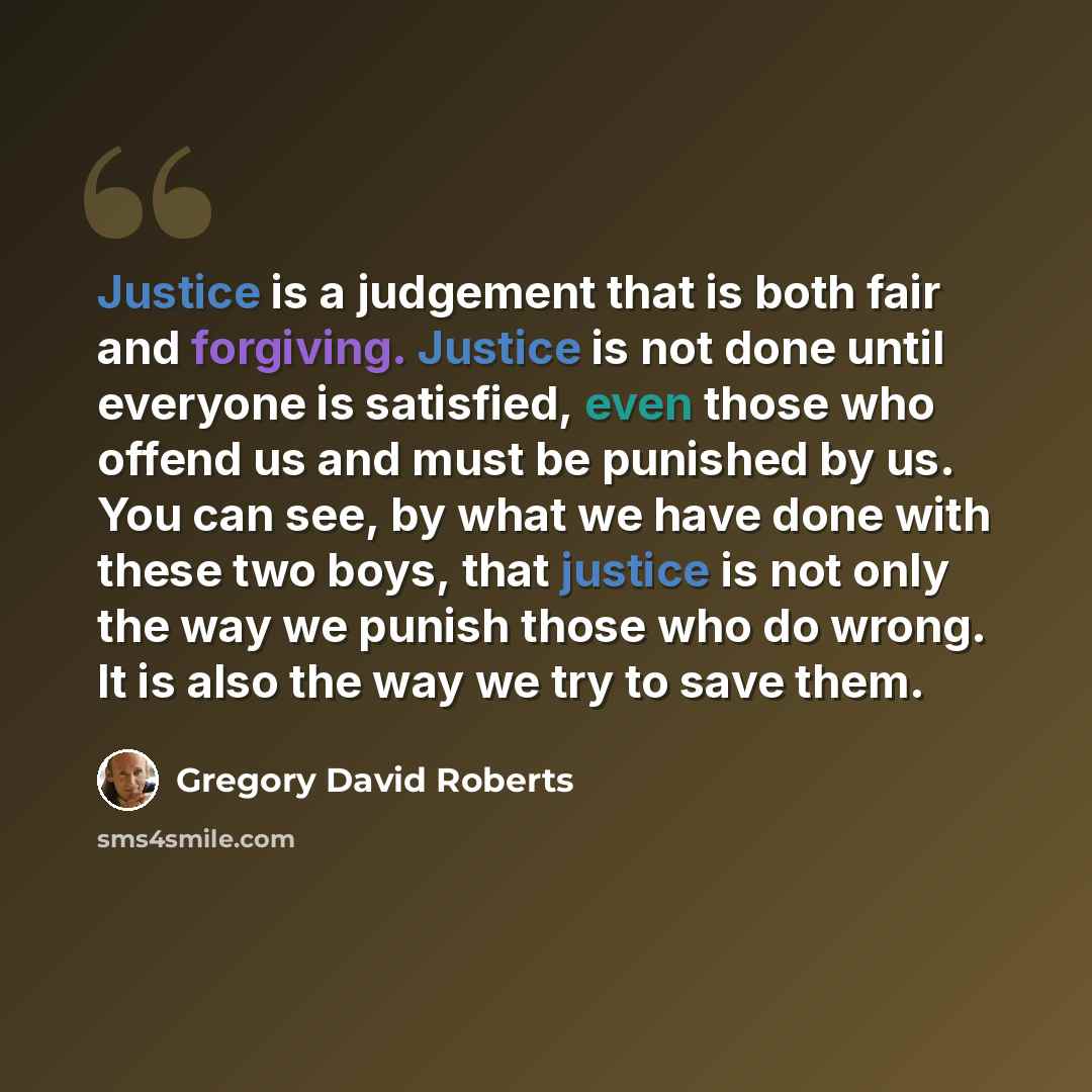 “Justice is a judgement that is both fair and forgiving. Justice is not done until everyone is satisfied, even those who offend us and must be punished by us. You can see, by what we have done with these two boys, that justice is not only the way we punish those who do wrong. It is also the way we…” quote by Gregory David Roberts