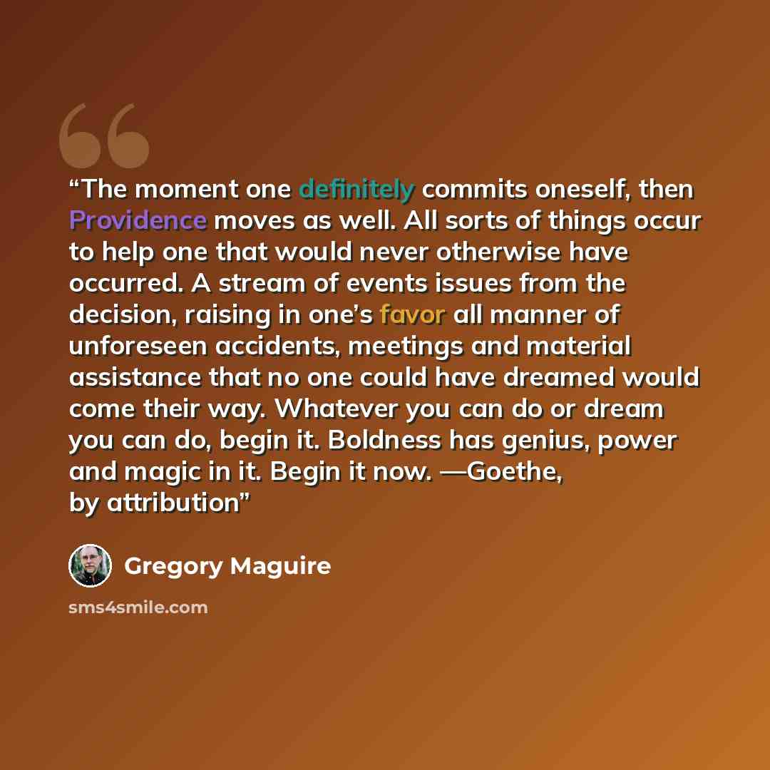 “The moment one definitely commits oneself, then Providence moves as well. All sorts of things occur to help one that would never otherwise have occurred. A stream of events issues from the decision, raising in one’s favor all manner of unforeseen accidents, meetings and material assistance that no…” quote by Gregory Maguire