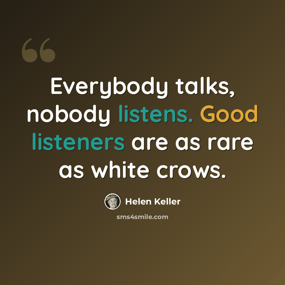 “Everybody talks, nobody listens. Good listeners are as rare as white crows.” quote by Helen Keller