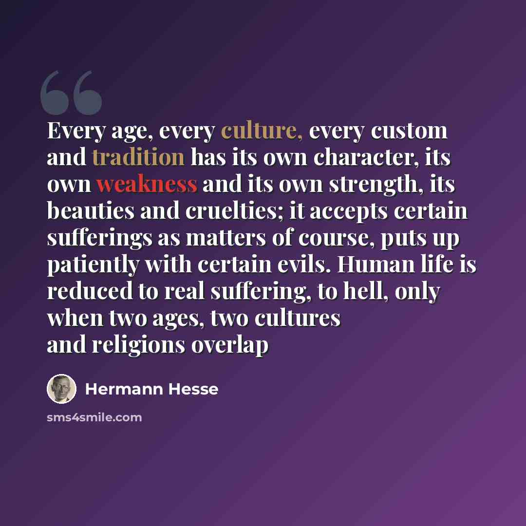 “Every age, every culture, every custom and tradition has its own character, its own weakness and its own strength, its beauties and cruelties; it accepts certain sufferings as matters of course, puts up patiently with certain evils. Human life is reduced to real suffering, to hell, only when two…” quote by Hermann Hesse