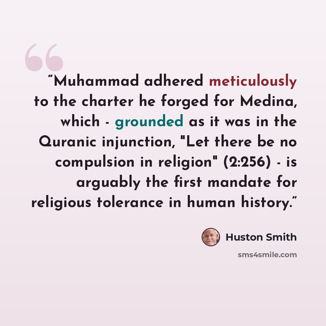 “Muhammad adhered meticulously to the charter he forged for Medina, which - grounded as it was in the Quranic injunction, "Let there be no compulsion in religion" (2:256) - is arguably the first mandate for religious tolerance in human history.” quote by Huston Smith