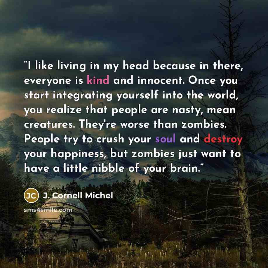 “I like living in my head because in there, everyone is kind and innocent. Once you start integrating yourself into the world, you realize that people are nasty, mean creatures. They're worse than zombies. People try to crush your soul and destroy your happiness, but zombies just want to have a…” quote by J. Cornell Michel