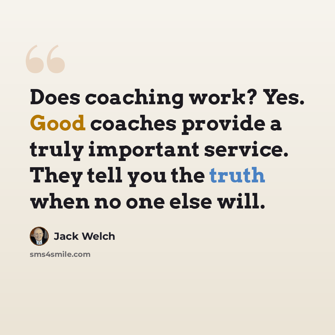 “Does coaching work? Yes. Good coaches provide a truly important service. They tell you the truth when no one else will.” quote by Jack Welch