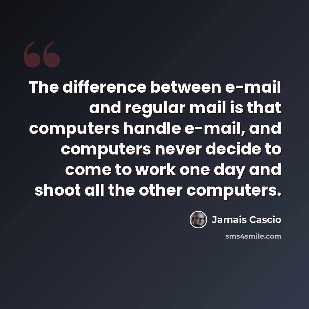 “The difference between e-mail and regular mail is that computers handle e-mail, and computers never decide to come to work one day and shoot all the other computers.” quote by Jamais Cascio