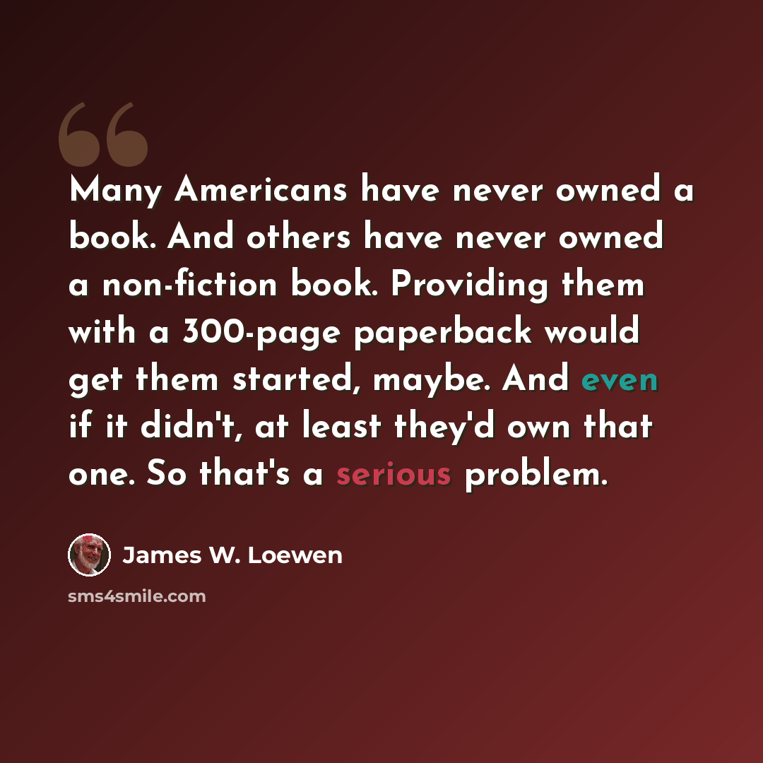 “Many Americans have never owned a book. And others have never owned a non-fiction book. Providing them with a 300-page paperback would get them started, maybe. And even if it didn't, at least they'd own that one. So that's a serious problem.” quote by James W. Loewen