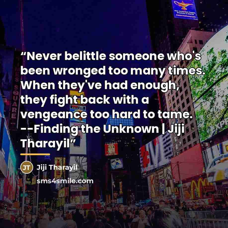 “Never belittle someone who's been wronged too many times. When they've had enough, they fight back with a vengeance too hard to tame. --Finding the Unknown | Jiji Tharayil” quote by Jiji Tharayil