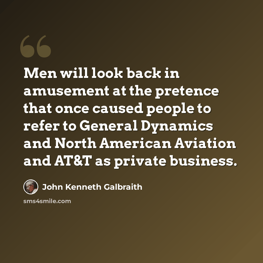 “Men will look back in amusement at the pretence that once caused people to refer to General Dynamics and North American Aviation and AT&T as private business.” quote by John Kenneth Galbraith
