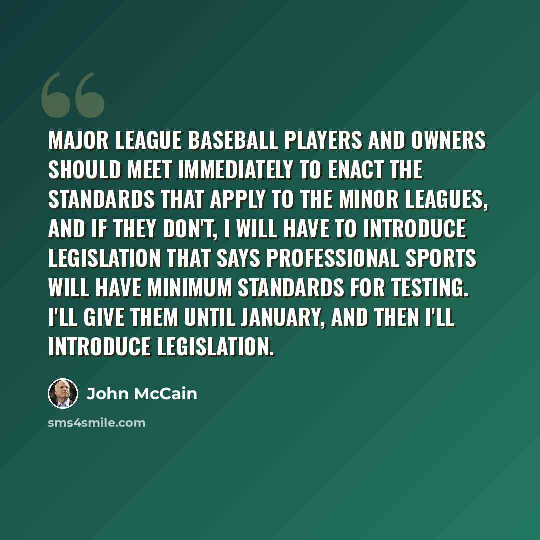 “Major league baseball players and owners should meet immediately to enact the standards that apply to the minor leagues, and if they don't, I will have to introduce legislation that says professional sports will have minimum standards for testing. I'll give them until January, and then I'll…” quote by John McCain