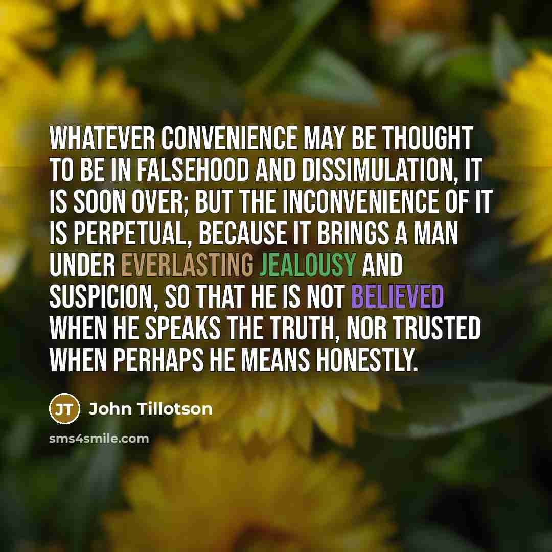 “Whatever convenience may be thought to be in falsehood and dissimulation, it is soon over; but the inconvenience of it is perpetual, because it brings a man under everlasting jealousy and suspicion, so that he is not believed when he speaks the truth, nor trusted when perhaps he means honestly.” quote by John Tillotson