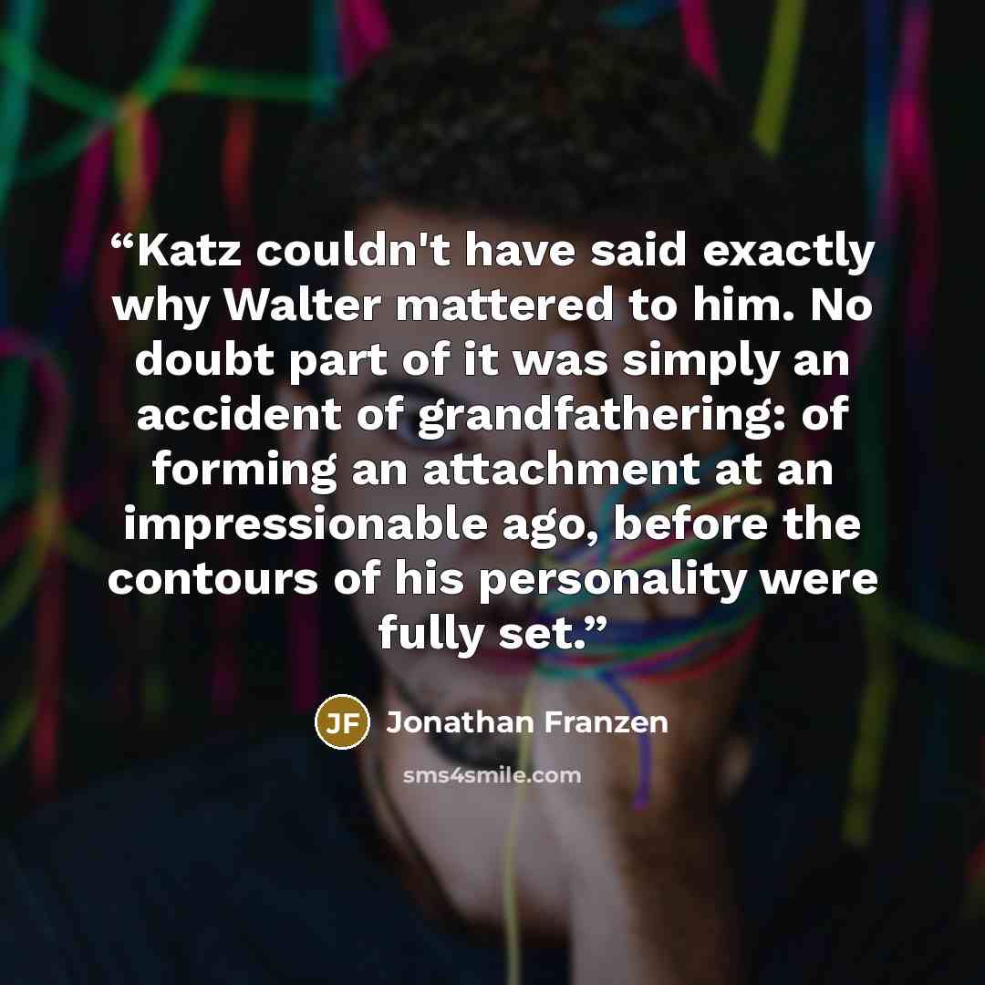 “Katz couldn't have said exactly why Walter mattered to him. No doubt part of it was simply an accident of grandfathering: of forming an attachment at an impressionable ago, before the contours of his personality were fully set.” quote by Jonathan Franzen