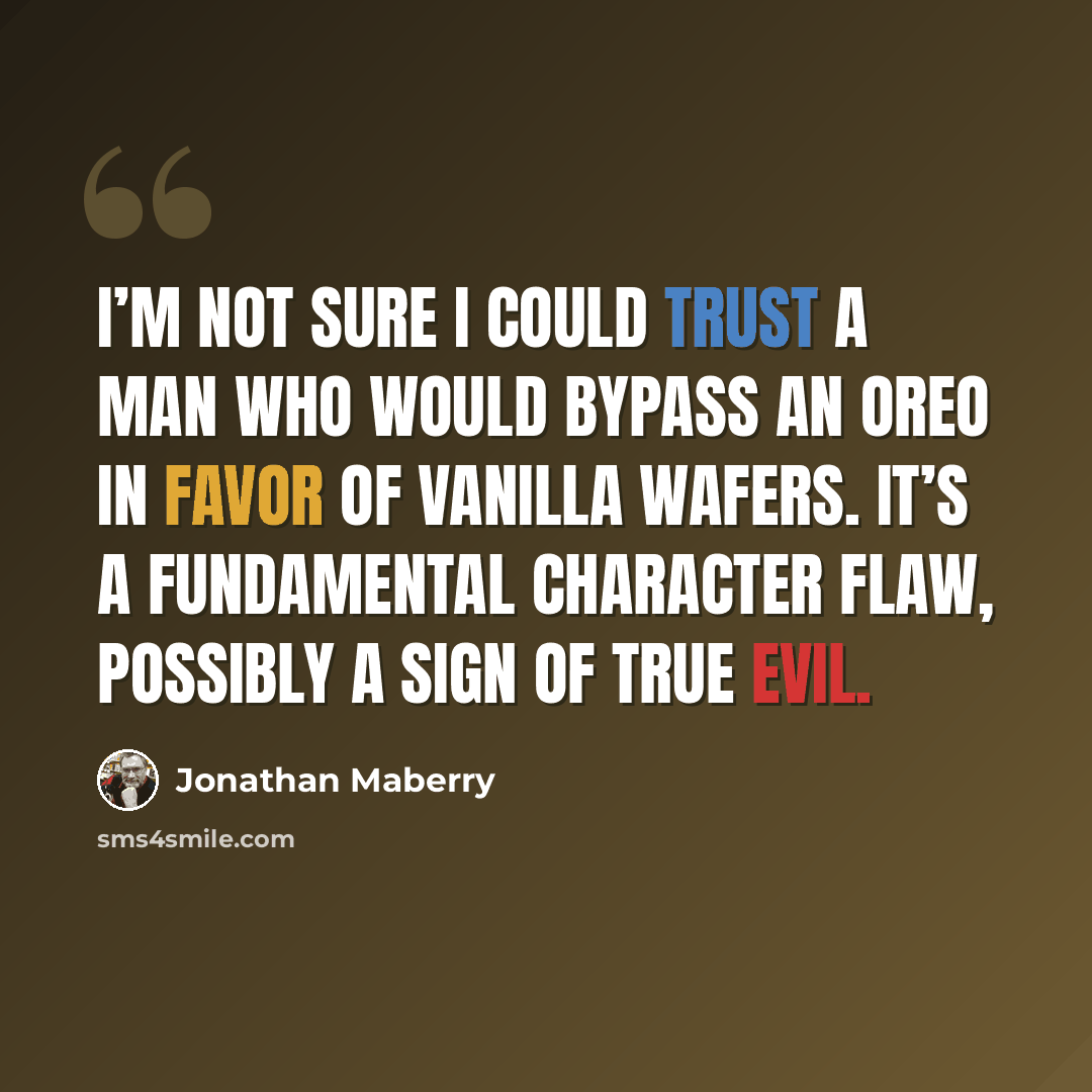 “I’m not sure I could trust a man who would bypass an Oreo in favor of vanilla wafers. It’s a fundamental character flaw, possibly a sign of true evil.” quote by Jonathan Maberry