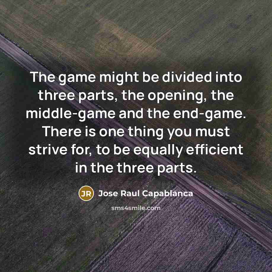 “The game might be divided into three parts, the opening, the middle-game and the end-game. There is one thing you must strive for, to be equally efficient in the three parts.” quote by Jose Raul Capablanca