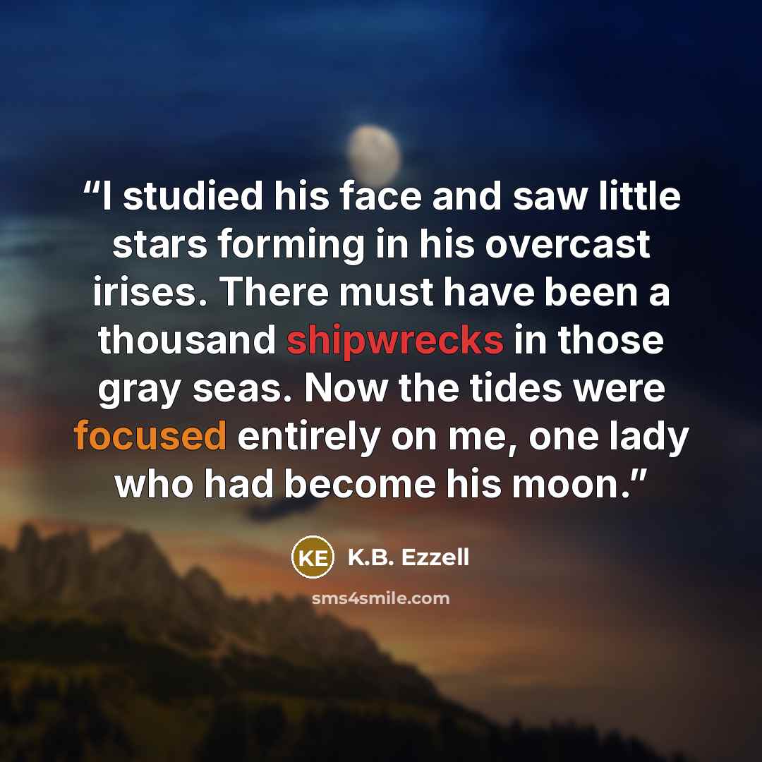 “I studied his face and saw little stars forming in his overcast irises. There must have been a thousand shipwrecks in those gray seas. Now the tides were focused entirely on me, one lady who had become his moon.” quote by K.B. Ezzell