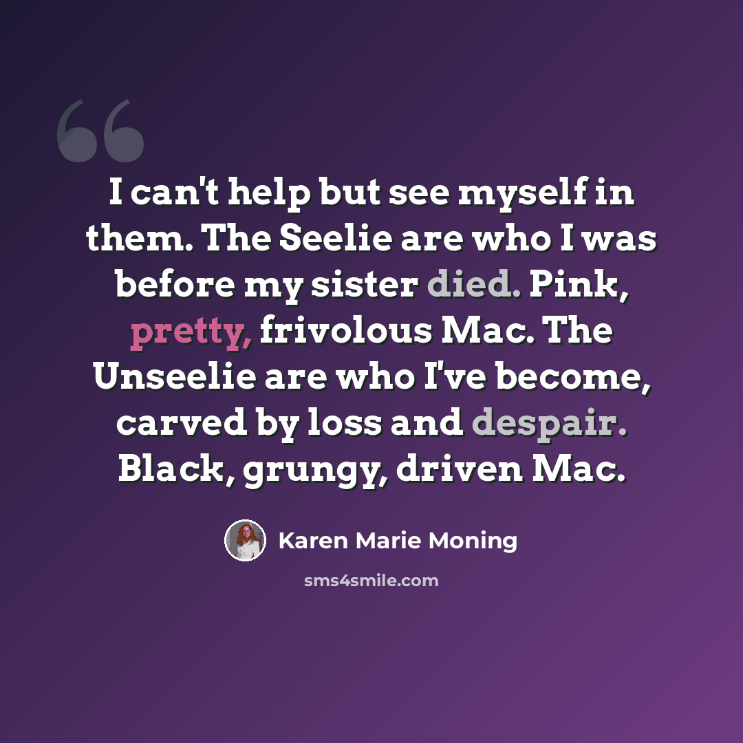 “I can't help but see myself in them. The Seelie are who I was before my sister died. Pink, pretty, frivolous Mac. The Unseelie are who I've become, carved by loss and despair. Black, grungy, driven Mac.” quote by Karen Marie Moning