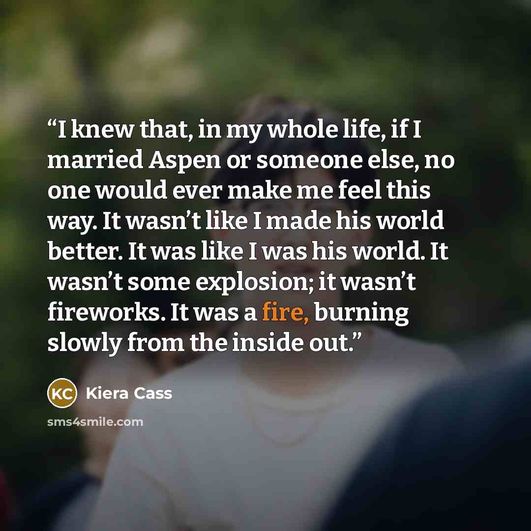 “I knew that, in my whole life, if I married Aspen or someone else, no one would ever make me feel this way. It wasn’t like I made his world better. It was like I was his world. It wasn’t some explosion; it wasn’t fireworks. It was a fire, burning slowly from the inside out.” quote by Kiera Cass