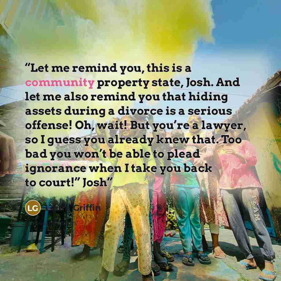“Let me remind you, this is a community property state, Josh. And let me also remind you that hiding assets during a divorce is a serious offense! Oh, wait! But you’re a lawyer, so I guess you already knew that. Too bad you won’t be able to plead ignorance when I take you back to court!” Josh” quote by Laura Griffin