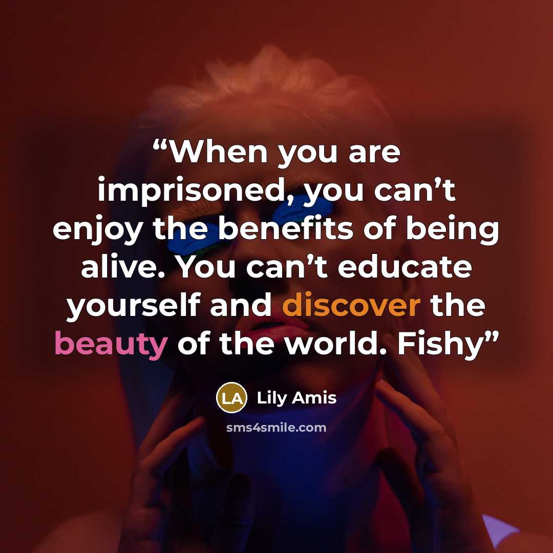 “When you are imprisoned, you can’t enjoy the benefits of being alive. You can’t educate yourself and discover the beauty of the world. Fishy” quote by Lily Amis